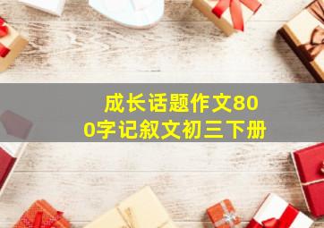 成长话题作文800字记叙文初三下册