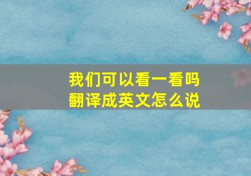 我们可以看一看吗翻译成英文怎么说