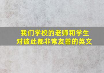 我们学校的老师和学生对彼此都非常友善的英文