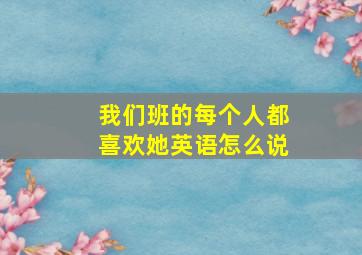 我们班的每个人都喜欢她英语怎么说