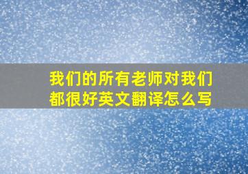 我们的所有老师对我们都很好英文翻译怎么写