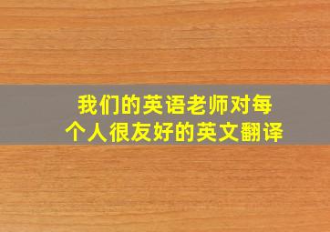 我们的英语老师对每个人很友好的英文翻译