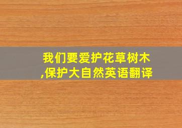 我们要爱护花草树木,保护大自然英语翻译