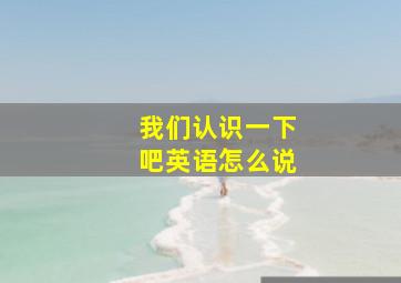 我们认识一下吧英语怎么说