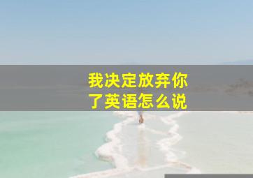 我决定放弃你了英语怎么说