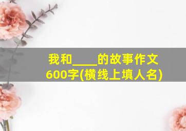 我和____的故事作文600字(横线上填人名)