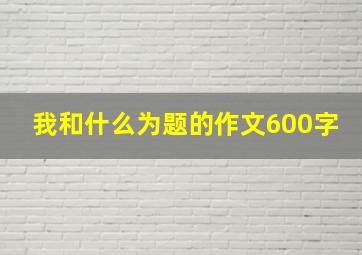 我和什么为题的作文600字