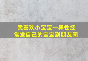 我喜欢小宝宝一异性经常发自己的宝宝到朋友圈