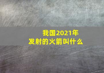 我国2021年发射的火箭叫什么