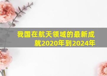 我国在航天领域的最新成就2020年到2024年