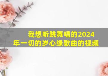 我想听跳舞唱的2024年一切的岁心缘歌曲的视频