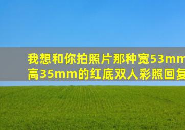 我想和你拍照片那种宽53mm高35mm的红底双人彩照回复