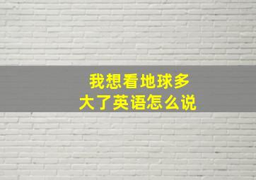 我想看地球多大了英语怎么说