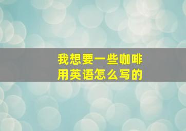 我想要一些咖啡用英语怎么写的