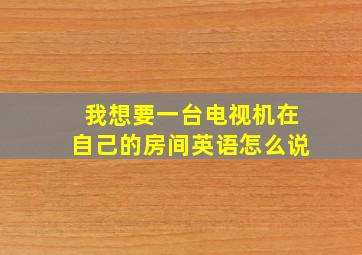 我想要一台电视机在自己的房间英语怎么说