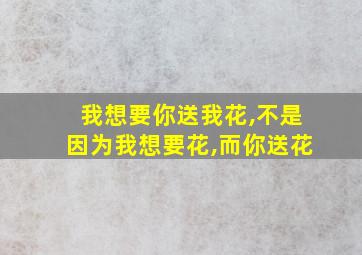 我想要你送我花,不是因为我想要花,而你送花