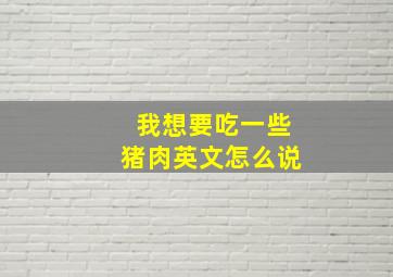 我想要吃一些猪肉英文怎么说