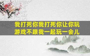 我打死你我打死你让你玩游戏不跟我一起玩一会儿