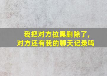 我把对方拉黑删除了,对方还有我的聊天记录吗