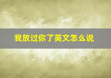 我放过你了英文怎么说