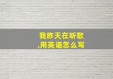 我昨天在听歌,用英语怎么写