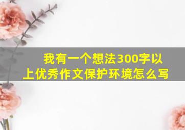 我有一个想法300字以上优秀作文保护环境怎么写