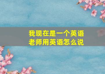 我现在是一个英语老师用英语怎么说