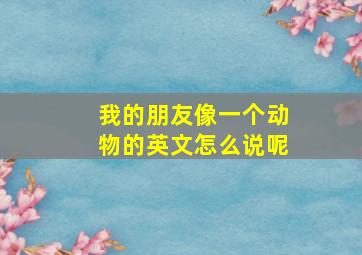 我的朋友像一个动物的英文怎么说呢