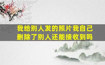 我给别人发的照片我自己删除了别人还能接收到吗