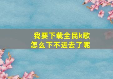 我要下载全民k歌怎么下不进去了呢