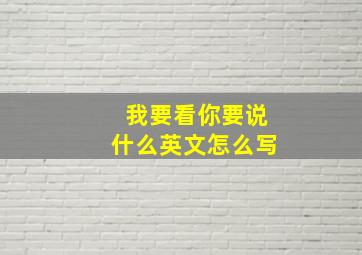 我要看你要说什么英文怎么写