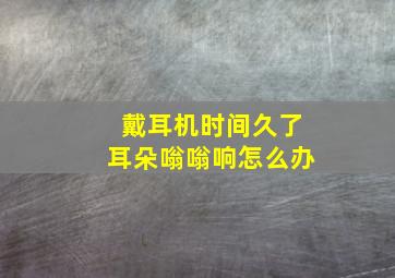 戴耳机时间久了耳朵嗡嗡响怎么办