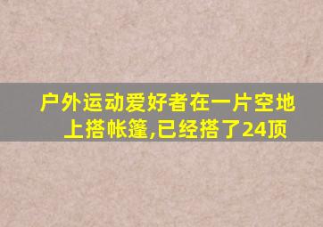 户外运动爱好者在一片空地上搭帐篷,已经搭了24顶