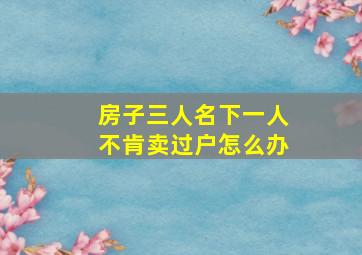 房子三人名下一人不肯卖过户怎么办