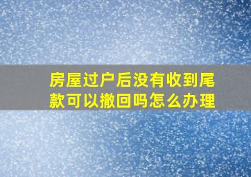 房屋过户后没有收到尾款可以撤回吗怎么办理