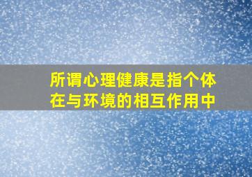 所谓心理健康是指个体在与环境的相互作用中