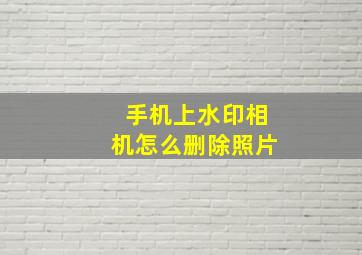 手机上水印相机怎么删除照片