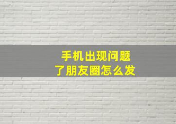 手机出现问题了朋友圈怎么发