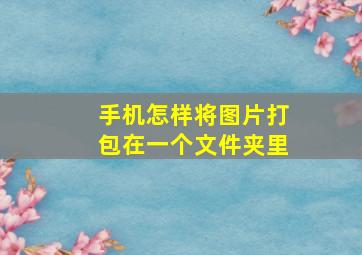 手机怎样将图片打包在一个文件夹里