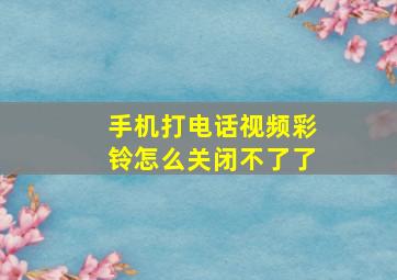 手机打电话视频彩铃怎么关闭不了了