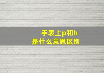 手表上p和h是什么意思区别