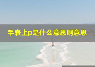 手表上p是什么意思啊意思