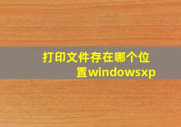 打印文件存在哪个位置windowsxp