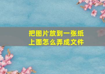 把图片放到一张纸上面怎么弄成文件