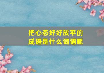 把心态好好放平的成语是什么词语呢