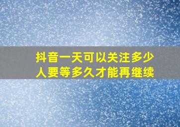 抖音一天可以关注多少人要等多久才能再继续