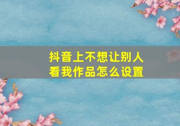 抖音上不想让别人看我作品怎么设置