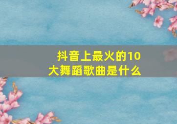 抖音上最火的10大舞蹈歌曲是什么