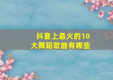 抖音上最火的10大舞蹈歌曲有哪些