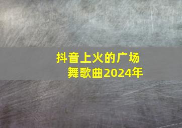 抖音上火的广场舞歌曲2024年